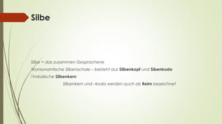 Silbe 
Silbe = das zusammen Gesprochene 
Konsonantische Silbenschale – besteht aus Silbenkopf und Sibenkoda 
Vokalische Silbenkern 
Silbenkern und –koda werden auch als Reim bezeichnet 
 