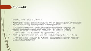 Phonetik 
Griech.: phōné = Laut, Ton, Stimme 
Wissenschaft von den sprachlichen Lauten, ihrer Art, Erzeugung und Verwendung in 
der Kommunikation (Sender/Sprecher – Empfänger/Hörer) 
Artikulatorische Phonetik – untersucht die biomechanischen Vorgänge und 
Prozesse der Sprachlautproduktion (Produktion – die Seite des Senders) 
Akustische Phonetik – beschreibt die Eigenschaften und 
Übertragungscharakteristika des Sprachsignals (Übertragung: Sender => Hörer) 
Auditive Phonetik – analysiert die Aufnahme des Sprachsignals durch den Hörer 
(wie beim Hörer ankommt) 
 