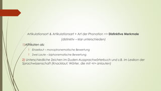 Artikulationsort & Artikulationsart + Art der Phonation => Distinktive Merkmale 
(distinktiv – klar unterschieden) 
1)Affrikaten als: 
 Einzellaut – monophonematische Bewertung 
 Zwei Laute – biphonematische Bewertung 
2) Unterschiedliche Zeichen im Duden-Aussprachwörterbuch und z.B. im Lexikon der 
Sprachwissenschaft (Knacklaut; Wörter, die mit <r> anlauten) 
 