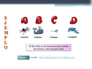 EJEMPLOBaleineCiseauDauphinAl dar click en los fonemas dará sonido del mismo y del ejemplo dadohttp://lexiquefle.free.fr/allpha.swfEnlace 