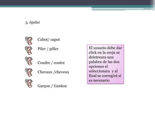 3. épelerCabot/ capotPiler / pillerCoudre / coutreChevaux /cheveuxGarçon / GardonEl usuario debe dar click en la oreja se deletreara una palabra de las dos opciones el seleccionara  y al final se corregirá si es necesario