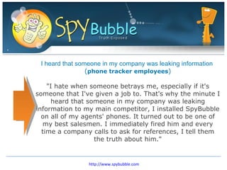 I heard that someone in my company was leaking information  ( phone tracker employees ) &quot;I hate when someone betrays me, especially if it's someone that I've given a job to. That's why the minute I heard that someone in my company was leaking information to my main competitor, I installed SpyBubble on all of my agents' phones. It turned out to be one of my best salesmen. I immediately fired him and every time a company calls to ask for references, I tell them the truth about him.&quot; http://www.spybubble.com 