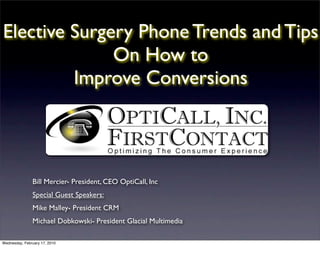Elective Surgery Phone Trends and Tips
              On How to
         Improve Conversions




               Bill Mercier- President, CEO OptiCall, Inc
               Special Guest Speakers:
               Mike Malley- President CRM
               Michael Dobkowski- President Glacial Multimedia

Wednesday, February 17, 2010
 