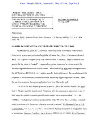 Case 1:14-mj-02258-UA Document 1 Filed 10/31/14 Page 1 of 5 
UNITED STATES DISTRICT COURT 
SOUTHERN DISTRICT OF NEW YORK 
--------------------------------------------------------------X 
IN RE ORDER REQUIRING [XXX], INC. : OPINION AND ORDER 
TO ASSIST IN THE EXECUTION OF A : 14 Mag. 2258 
SEARCH WARRANT ISSUED BY THIS : 
COURT BY UNLOCKING A CELLPHONE : 
--------------------------------------------------------------X 
Appearances: 
Katherine Reilly, Assistant United States Attorney, U.S. Attorney’s Office, S.D.N.Y., New 
York, NY 
GABRIEL W. GORENSTEIN, UNITED STATES MAGISTRATE JUDGE 
On October 10, 2014, the Government obtained a search warrant that authorized the 
Government to search the contents of a cellular telephone for evidence relating to credit card 
fraud. The cellphone had previously been seized incident to an arrest. The Government now 
reports that the phone is “locked” — apparently requiring a password to retrieve any of the 
information permitted under the search warrant. It has made an ex parte application pursuant to 
the All Writs Act, 28 U.S.C. § 1651, seeking an order that would compel the manufacturer of the 
cellphone to assist in the execution of the search warrant by “bypassing the lock screen.” Both 
the search warrant and the current application have been filed under seal. 
The All Writs Act, originally enacted as part of § 14 of the Judiciary Act of 1789, see 1 
Stat. 81-82, provides that federal courts “may issue all writs necessary or appropriate in aid of 
their respective jurisdictions and agreeable to the usages and principles of law.” 28 U.S.C. 
§ 1651(a). The Supreme Court has recognized that “[t]he All Writs Act is a residual source of 
authority to issue writs that are not otherwise covered by statute.” Pa. Bureau of Corr. v. U.S. 
Marshals Serv., 474 U.S. 34, 43 (1985). The All Writs Act does not confer an independent basis 
of jurisdiction. Syngenta Crop Prot., Inc. v. Henson, 537 U.S. 28, 33 (2002); Sprint Spectrum 
 