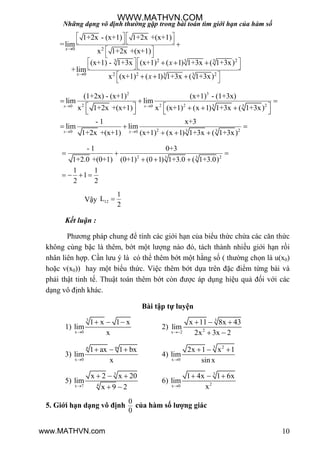 Những dạng vô định thường gặp trong bài toán tìm giới hạn của hàm số
10
0 2
2 23 3 3
0 2 2 23 3
1+2x - (x+1) 1+2x +(x+1)
=lim
x 1+2x +(x+1)
(x+1) - 1+3x (x+1) ( 1) 1+3x ( 1+3x)
+lim
x (x+1) ( 1) 1+3x ( 1+3x)


   
   
 
 
   
   
 
 

  
  
x
x
x
x
2 3
2 2 2 23 30 0
2 23 30 0
(1+2x) - (x+1) (x+1) - (1+3x)
lim lim
x 1+2x +(x+1) x (x+1) (x 1) 1+3x ( 1+3x)
- 1 x+3
lim lim
1+2x +(x+1) (x+1) (x 1) 1+3x ( 1+3x)
x x
x x
 
 
  
        
  
  
2 23 3
- 1 0+3
1+2.0 +(0+1) (0+1) (0 1) 1+3.0 ( 1+3.0)
1 1
1
2 2
  
  
   
Vậy 12
1
L
2

Kết luận :
Phƣơng pháp chung để tính các giới hạn của biểu thức chứa các căn thức
không cùng bậc là thêm, bớt một lƣợng nào đó, tách thành nhiều giới hạn rồi
nhân liên hợp. Cần lƣu ý là có thể thêm bớt một hằng số ( thƣờng chọn là u(x0)
hoặc v(x0)) hay một biểu thức. Việc thêm bớt dựa trên đặc điểm từng bài và
phải thật tinh tế. Thuật toán thêm bớt còn đƣợc áp dụng hiệu quả đối với các
dạng vô định khác.
Bài tập tự luyện
1)
3
x 0
1 x 1 x
lim
x
  
2)
3
2x 2
x 11 8x 43
lim
2x 3x 2
  
 
3)
n m
x 0
1 ax 1 bx
lim
x
  
4)
3 2
x 0
2x 1 x 1
lim
sin x
  
5)
3
4x 7
x 2 x 20
lim
x 9 2
  
 
6)
3
2x 0
1 4x 1 6x
lim
x
  
5. Giới hạn dạng vô định
0
0
của hàm số lượng giác
WWW.MATHVN.COM
www.MATHVN.com
 