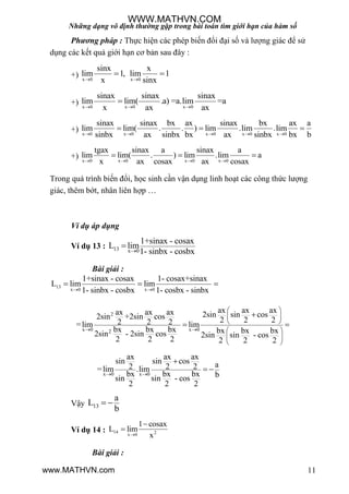 Những dạng vô định thường gặp trong bài toán tìm giới hạn của hàm số
11
Phương pháp : Thực hiện các phép biến đổi đại số và lƣợng giác để sử
dụng các kết quả giới hạn cơ bản sau đây :
+) x 0 x 0
sinx x
lim 1, lim 1
x sinx 
 
+) x 0 x 0 x 0
sinax sinax sinax
lim lim( .a) =a.lim =a
x ax ax  

+) x 0 x 0 x 0 x 0 x 0
sinax sinax bx ax sinax bx ax a
lim lim( . . ) lim .lim .lim
sinbx ax sinbx bx ax sinbx bx b    
  
+) x 0 x 0 x 0 x 0
tgax sinax a sinax a
lim lim( . ) lim .lim a
x ax cosax ax cosax   
  
Trong quá trình biến đổi, học sinh cần vận dụng linh hoạt các công thức lƣợng
giác, thêm bớt, nhân liên hợp …
Ví dụ áp dụng
Ví dụ 13 : 13 x 0
1+sinax - cosax
L lim
1- sinbx - cosbx

Bài giải :
13
x 0 x 0
1+sinax - cosax 1- cosax+sinax
L lim lim
1- sinbx - cosbx 1- cosbx - sinbx 
  
2
x 0 x 02
ax ax axax ax ax 2sin sin cos2sin +2sin cos 2 2 22 2 2=lim lim
bx bx bx bx bx bx2sin - 2sin cos 2sin sin - cos
2 2 2 2 2 2
 
 
 
 
 
 
 

 
x 0 x 0
ax ax ax
sin sin cos a2 2 2=lim .lim
bx bx bx bsin sin - cos
2 2 2
 

 
Vậy 13
a
L
b
 
Ví dụ 14 : 14 2x 0
1 cosax
L lim
x


Bài giải :
WWW.MATHVN.COM
www.MATHVN.com
 