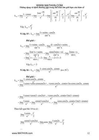 Những dạng vô định thường gặp trong bài toán tìm giới hạn của hàm số
12
2 2
2
2 2 2
14 2 2x 0 x 0 x 0 x 0
ax ax ax
2sin sin sin
1 cosax a a a2 2 2L lim lim lim . lim
ax axx x 2 2 2
2 2
   
    
    
        
    
     
Vậy
2
14
a
L
2

Ví dụ 15 : 15 20
1 xsinx - cos2x
L lim
sin xx


Bài giải :
15 2 20 0
1 xsinx - cos2x (1 - cos2x) xsinx
L lim lim
sin x sin xx x 
 
 

2
2 20 0 0
0 0
2
2sin x xsinx sinx(2sinx x) 2sinx x
lim lim lim
sin xsin x sin x
x x
lim 2 lim 2 1 3
sin x sin x
x x x
x x
  
 
   
 
     
 
  
 
Vậy L15 = 3
Ví dụ 16 : *
16 2x 0
1- cosx.cos2x...cosnx
L lim (n N )
x
 
Bài giải :
16 2x 0
2x 0
1- cosx.cos2x...cosnx
L lim
x
1-cosx+cosx-cosxcos2x+...+cosx.cos2x...cos(n-1)x-cosx.cos2x...cosnx
lim
x





2x 0
2 2 2x 0 x 0 x 0
...
1-cosx+cosx(1- cos2x)+...+cosx.cos2x...cos(n-1)x(1- cosnx)
lim
x
1-cosx cosx(1-cos2x) cosx.cos2x...cos(n-1)x(1- cosnx)
lim lim lim
x x x

  

   
Theo kết quả bài 14 ta có :
2
2x 0
1
2
1-cosx
lim
x

2
2 2x 0 x 0 x 0
.
cosx(1-cos2x) 1-cos2x 2
lim lim cosx lim
2x x  
 
…
WWW.MATHVN.COM
www.MATHVN.com
 