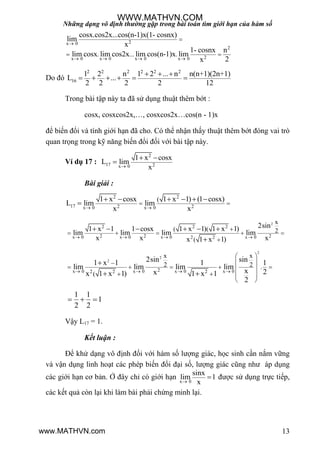 Những dạng vô định thường gặp trong bài toán tìm giới hạn của hàm số
13
2x 0
2
2x 0 x 0 x 0 x 0
. ... .
cosx.cos2x...cos(n-1)x(1- cosnx)
lim
x
1- cosnx n
lim cosx lim cos2x lim cos(n-1)x lim
2x

   

 
Do đó
2 2 2 2 2 2
16
1 2 n 1 2 ... n n(n+1)(2n+1)
L ...
2 2 2 2 12
  
     
Trong bài tập này ta đã sử dụng thuật thêm bớt :
cosx, cosxcos2x,…, cosxcos2x…cos(n - 1)x
để biến đổi và tính giới hạn đã cho. Có thể nhận thấy thuật thêm bớt đóng vai trò
quan trọng trong kỹ năng biến đổi đối với bài tập này.
Ví dụ 17 :
2
17 2x 0
1 x cosx
L lim
x
 

Bài giải :
2 2
17 2 2x 0 x 0
(1 x cosx 1 x 1) (1 cosx)
L lim lim
x x 
 
     

2
2 2 2
2 2 2x 0 x 0 x 0 x 02 2
x
( ( 2
(
2sin1 x 1 1 cosx 1 x 1) 1 x 1)
lim lim lim lim
x x xx 1 x 1)   

    

     

2
2
2
2x 0 x 0 x 0 x 02 2 2
x x
2 2 .
(
2sin sin1 x 1 1 1
lim lim lim lim
x 2xx 1 x 1) 1 x 1
2
   
 
 
     
   
 

 
1 1
1
2 2
  
Vậy L17 = 1.
Kết luận :
Để khử dạng vô định đối với hàm số lƣợng giác, học sinh cần nắm vững
và vận dụng linh hoạt các phép biến đổi đại số, lƣợng giác cũng nhƣ áp dụng
các giới hạn cơ bản. Ở đây chỉ có giới hạn x 0
sinx
lim 1
x
 đƣợc sử dụng trực tiếp,
các kết quả còn lại khi làm bài phải chứng minh lại.
WWW.MATHVN.COM
www.MATHVN.com
 