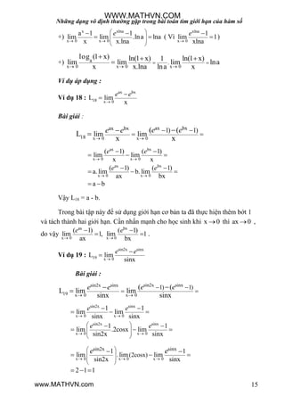 Những dạng vô định thường gặp trong bài toán tìm giới hạn của hàm số
15
+)
x xlna
x 0 x 0
a 1 1
lim lim .lna lna
x x.lna
e
 
 
  
 
 
  ( Vì
xlna
x 0
1
lim 1
xlna


e
)
+)
x 0 x 0 x 0
a .
log (1 x) ln(1 x) ln(1 x)1
lim lim lim lna
x x.lna lna x  
 
  

Ví dụ áp dụng :
Ví dụ 18 :
ax bx
18 x 0
L lim
x
e e



Bài giải :
x 0 x 0
ax bxax bx
18
1) 1)
lim lim
( (
L
x x 
 
 

e ee e
ax bx
x 0 x 0
ax bx
x 0 x 0
( 1) ( 1)
lim lim
x x
( 1) ( 1)
a. lim b. lim
ax bx
a b
e e
e e
 
 
 
  
 
  
 
Vậy L18 = a - b.
Trong bài tập này để sử dụng giới hạn cơ bản ta đã thực hiện thêm bớt 1
và tách thành hai giới hạn. Cần nhấn mạnh cho học sinh khi x 0 thì ax 0 ,
do vậy
ax bx
x 0 x 0
( 1) ( 1)
lim 1, lim 1
ax bx 
 
 
e e
.
Ví dụ 19 :
sin2x sinx
19 x 0
L lim
sinx
e e



Bài giải :
sin2x sinxsin2x sinx
19 x 0 x 0
1) 1)( (
L lim lim
sinx sinx
e ee e
 
 
 


sin2x sinx
x 0 x 0
sin2x sinx
x 0 x 0
1 1
lim lim
sinx sinx
1 1
lim .2cosx lim
sin2x sinx
e e
e e
 
 
 
  
 
 
  
 
  
x 0 x 0 x 0
sin2x sinx
. (2cosx)
1 1
lim lim lim
sin2x sinx
2 1 1
  
 
 
 
 
 
  
  
e e
WWW.MATHVN.COM
www.MATHVN.com
 