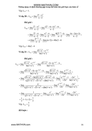 Những dạng vô định thường gặp trong bài toán tìm giới hạn của hàm số
16
Vậy L19 = 1.
Ví dụ 20 :
x 2
20 x 2
2 x
L lim
x 2



Bài giải :
x 2 x 2
20 x 2 x 2
4) 4)2 x (2 (x
L lim lim
x 2 x 2 
 
 
 

 
x 2x 2
x 2 x 2 x 2 x 2
x 2
x 2 x 2
1) 2)(x+2)4 4
1
4
4(2 (x2 x
lim lim lim lim
x 2 x 2 x 2 x 2
2
lim lim (x+2) 4ln2 4
x 2

   

 
  
    

 
   
 

Vậy L20 = 4ln2 - 4
Ví dụ 21 :
223 2x
21 2x 0
1 x
L lim
ln(1+x )
e

 

Bài giải :
22 33 2 2x2 2x
21 2 2x 0 x 0
( 1)1 x 1) (1 x
L lim lim
ln(1+x ) ln(1+x )

 

 
   

ee
2 23 32 2x 2 2x
2 2 2x 0 x 0 x 0
( 1) 11 x 1) ( 1 x 1
lim lim lim
ln(1+x ) ln(1+x ) ln(1+x )
 
  
 
   
    e e
3 32 23
32 2 23
2 2
2 2
2 2
x 0 x 02
2x( ( ) 1
( ) 1
.
1 2x
ln(1+x )
1 x 1)( 1 x 1 x )
lim lim
( 1 x 1 x )ln(1+x ) 2x 
 
 
 
 
 
 
 
 

   
  
e
2
2
232 2 23
2
2
2x
x 0 x 0 x 02
.
( ) 1
1 2x
ln(1+x )
x
lim lim lim
2x( 1 x 1 x )ln(1+x )

  
 


 

 
e
22
2 232 23
2
2
2x
x 0 x 0 x 0 x 02
. .
( ) 1
x 1
ln(1+x )
2x
ln(1+x )
1 7
.1 1.( 2)
3 3
1
lim lim lim lim
2x1 x 1 x

   
 


 

   
 
e
Vậy 21
7
L
3

Kết luận :
WWW.MATHVN.COM
www.MATHVN.com
 