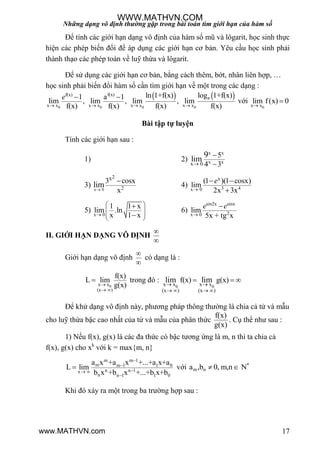 Những dạng vô định thường gặp trong bài toán tìm giới hạn của hàm số
17
Để tính các giới hạn dạng vô định của hàm số mũ và lôgarit, học sinh thực
hiện các phép biến đổi để áp dụng các giới hạn cơ bản. Yêu cầu học sinh phải
thành thạo các phép toán về luỹ thừa và lôgarit.
Để sử dụng các giới hạn cơ bản, bằng cách thêm, bớt, nhân liên hợp, …
học sinh phải biến đổi hàm số cần tìm giới hạn về một trong các dạng :
   
0 0 0 0
f(x) f(x)
a
x x x x x x x x
ln 1+f(x) log 1+f(x)1 a 1
lim , lim , lim , lim
f(x) f(x) f(x) f(x)
e
   
 
với
0x x
lim f(x) 0


Bài tập tự luyện
Tính các giới hạn sau :
1) 2)
x x
x xx 0
5
4 3
lim
9



3) x 0
2
2
x3 cosx
x
lim

4)
x
3 4x 0
(1 )(1 cosx)
lim
2x 3x
e

 

5)
x 0
1 1 x
lim .ln
x 1 x
 
 
 
 


6)
sin2x sinx
2x 0
lim
5x + tg x
e e


II. GIỚI HẠN DẠNG VÔ ĐỊNH


Giới hạn dạng vô định


có dạng là :
0x x
(x )
f(x)
L lim
g(x)
 
 trong đó :
0 0x x x x
(x ) (x )
f(x) g(x)lim lim 
   
  
Để khử dạng vô định này, phƣơng pháp thông thƣờng là chia cả tử và mẫu
cho luỹ thừa bậc cao nhất của tử và mẫu của phân thức
f(x)
g(x)
. Cụ thể nhƣ sau :
1) Nếu f(x), g(x) là các đa thức có bậc tƣơng ứng là m, n thì ta chia cả
f(x), g(x) cho xk
với k = max{m, n}
m m 1
m m 1 1 0
n n 1x
n n 1 1 0
a x +a x +...+a x+a
L lim
b x +b x +...+b x+b


 

 với *
m na ,b 0, m,n N 
Khi đó xảy ra một trong ba trƣờng hợp sau :
WWW.MATHVN.COM
www.MATHVN.com
 