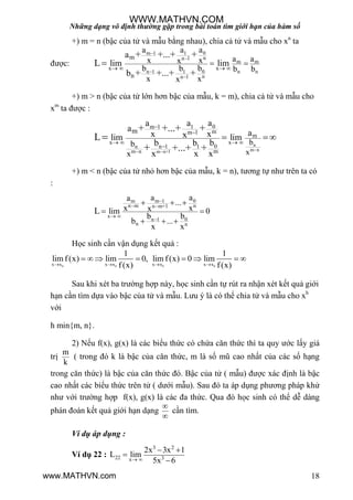 Những dạng vô định thường gặp trong bài toán tìm giới hạn của hàm số
18
+) m = n (bậc của tử và mẫu bằng nhau), chia cả tử và mẫu cho xn
ta
đƣợc:
0m 1 1
nn 1
m m
0n 1 1 n n
nn 1
x x
m
n
aa a
a ax xx
bb b b b
x xx
a
lim lim
b
+ +...+ +
L
+ +...+ +




   
 
+) m > n (bậc của tử lớn hơn bậc của mẫu, k = m), chia cả tử và mẫu cho
xm
ta đƣợc :
n
m nm n+1
n
m n
0m 1 1
mm 1
m
x x
0n 1 1
m
m
b
x
b
x
aa a
a ax xxlim lim
bb b
x x x
+ +...+ +
L
+...+ ++ 


   

 
+) m < n (bậc của tử nhỏ hơn bậc của mẫu, k = n), tƣơng tự nhƣ trên ta có
:
0m m 1
n m nn m+1
x
0n 1
n n
aaa
...
x xxlim 0
bb
b ...
x x
L

 
 

  
 
  
Học sinh cần vận dụng kết quả :
0 0 0 0x x x x x x x x
1 1
lim f(x) lim 0, lim f(x) 0 lim
f(x) f(x)   
       
Sau khi xét ba trƣờng hợp này, học sinh cần tự rút ra nhận xét kết quả giới
hạn cần tìm dựa vào bậc của tử và mẫu. Lƣu ý là có thể chia tử và mẫu cho xh
với
h min{m, n}.
2) Nếu f(x), g(x) là các biểu thức có chứa căn thức thì ta quy ƣớc lấy giá
trị
m
k
( trong đó k là bậc của căn thức, m là số mũ cao nhất của các số hạng
trong căn thức) là bậc của căn thức đó. Bậc của tử ( mẫu) đƣợc xác định là bậc
cao nhất các biểu thức trên tử ( dƣới mẫu). Sau đó ta áp dụng phƣơng pháp khử
nhƣ với trƣờng hợp f(x), g(x) là các đa thức. Qua đó học sinh có thể dễ dàng
phán đoán kết quả giới hạn dạng


cần tìm.
Ví dụ áp dụng :
Ví dụ 22 :
3 2
22 3x
2x 3x 1
L lim
5x 6 
 


WWW.MATHVN.COM
www.MATHVN.com
 