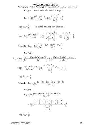 Những dạng vô định thường gặp trong bài toán tìm giới hạn của hàm số
19
Bài giải : Chia cả tử và mẫu cho x3
ta đƣợc :
3
3
3 2
22 3x x
3 1
2 2x x
6 55
x
2x 3x 1
L lim lim
5x 6   

 


 


Vậy 22
2
L
5
 . Ta có thể trình bày theo cách sau :
3
3 3
3
33
3 2
22 3x x x
3 1 3 1x 2 2x x 2x x
6 56 5x 5
xx
2x 3x 1
L lim lim lim
5x 6     
 
 
 
 
 
 

   
 

 


Ví dụ 23 :
2 2
2x23
3x (2x 1)(3x x+2)
2x+1 4x
limL  
 
  
 
 

Bài giải :
2 2 4 2
2 2x x23
3x (2x 1)(3x x+2) 12x (2x+1)(3x x+2)
2x+1 4x 4x (2x+1)
lim limL    
 
   
 
   

3 2
3 2
2 3
x x
5x x+2
4x
5 1 2
4 4 1x x x
4 8 28+
x
4x
lim lim
8x   
 

   
     

Vậy 23
1
2
L 
Ví dụ 24 : 24 5x
(x 1)(x 2)(x 3)(x 4)(x 5)
L lim
(5x 1) 
    


Bài giải :
24 5x
(x 1)(x 2)(x 3)(x 4)(x 5)
L lim
(5x 1) 

    


5 5x
1 2 3 4 5
1 1 1 1 1
x x x x x 1
51
5
x
lim 
     
     
     
 
 
 
    
 

Vậy 24 5
1
L
5

WWW.MATHVN.COM
www.MATHVN.com
 