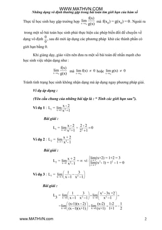 Những dạng vô định thường gặp trong bài toán tìm giới hạn của hàm số
2
Thực tế học sinh hay gặp trƣờng hợp
0x x
f(x)
lim
g(x)
mà 0 0f(x ) = (x ) = 0g . Ngoài ra
trong một số bài toán học sinh phải thực hiện các phép biến đổi để chuyển về
dạng vô định
0
0
, sau đó mới áp dụng các phƣơng pháp khử các thành phần có
giới hạn bằng 0.
Khi giảng dạy, giáo viên nên đƣa ra một số bài toán để nhấn mạnh cho
học sinh việc nhận dạng nhƣ :
0x x
f(x)
lim
g(x)
mà
0x x
lim f(x) 0

 hoặc
0x x
lim g(x) 0


Tránh tình trạng học sinh không nhận dạng mà áp dụng ngay phƣơng pháp giải.
Ví dụ áp dụng :
(Yêu cầu chung của những bài tập là : “ Tính các giới hạn sau”).
Ví dụ 1 : 1 2x 2
x - 2
L = lim
x +1
Bài giải :
1 2 2x 2
=
x - 2 2 - 2
L = lim 0
x +1 2 1


Ví dụ 2 : 2 2x 1 -
x + 2
L = lim
x 1
Bài giải :
2 2x 1 -
x + 2
L = lim =
x 1
 vì 1
2 2
1
lim(x+2) = 1+2 = 3
lim(x - 1) = 1 - 1 = 0
x
x





Ví dụ 3 : 3 2x 1
1 3
L = lim
x 1 x 1
 
 
 

 
Bài giải :
2
2 2x 1 x 1
x 1 x 1
=
1 3 x 3x +2
L = lim lim
3 x 1 x 1 x 1
(x-1)(x 2) (x-2) 1-2 1
lim lim
(x 1)(x+1) (x+1) 1+1 2
 
 
  
   
   
 
    
 

  


WWW.MATHVN.COM
www.MATHVN.com
 