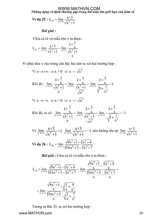 Những dạng vô định thường gặp trong bài toán tìm giới hạn của hàm số
20
Ví dụ 25 : 25 x 2
x+3
L lim
x 1 


Bài giải :
Chia cả tử và mẫu cho x ta đƣợc :
25 x x2 2
3
x+3 xL lim lim
x 1 x 1
x
1+
   

 
Vì phải đƣa x vào trong căn bậc hai nên ta xét hai trƣờng hợp :
*) 2
x x > 0 x x   
Khi đó :
x + x + x +2 2
2 2
1
3 3 3
x x xlim lim lim 1
x 1 x 1
x x x
1+ 1+ 1+
1
     
  
  
*) 2
x x < 0 x x    
Khi đó, ta có :
x x x2 2
2
2
1
3 3 3
x x xlim lim lim 1
x 1 x 1
xx x
1+ 1+ 1+
1
  
  



  
Vì
x x2 2
1, 1lim lim
x+3 x+3
x 1 x 1 
  
 
nên không tồn tại x 2
x+3
lim
x 1 

Ví dụ 26 :
32 2
26 5x 4 4 4
9x 1 x 4
L lim
16x 3 x 7 
  

  
Bài giải : Chia cả tử và mẫu cho x ta đƣợc :
32 2
32 2
26 5 5x x4 44 4 4 4
9x 1 x 4
9x 1 x 4 x xL lim lim
16x 3 x 7 16x 3 x 7
x x
   
 
 
  

    

2
3
3
x 4 4
5
5
9x 1 1 4
x x xlim
16x 3 1 7
x x x
 




 

Tƣơng tự Bài 25, ta xét hai trƣờng hợp :
WWW.MATHVN.COM
www.MATHVN.com
 