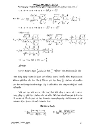 Những dạng vô định thường gặp trong bài toán tìm giới hạn của hàm số
21
*) 4 42, xx x > 0 x x x    
Khi đó :
2
3
3 2 3
+
26 4x x4 4
5
545
3
54
9x 1 1 4 1
9
9 0 3x x x x xL lim lim
216 0316x 3 1 7
xx xxx
1 4
x
1 716
x
 




 
  

 
 
  

*) 4 42
, xx x < 0 x x x      
Khi đó ta có :
22
4
4 4
22
33 3
33 3
26 x x x4 44 4
4 55 5
55 5
1
xx
3
xx
9x 1 1 49x 1 1 4 1 4
9
x xx x xx xL lim lim lim
1 716x 3 1 7 16x 3 1 7 16
x xx x xx x

  

   


   
       
 
2
4
3
3
4
4 5
5
x
1
x
3
x
1 4
9
9 0 3x x
21 7 16 0
16
x x
lim




 

  

  

Vì +
26 26L L
 nên ta có : 26
3
L
2

Kết luận :
So với dạng vô định
0
0
, dạng vô định


“dễ tìm” hơn. Học sinh cần xác
định đúng dạng và chỉ cần quan tâm đến bậc của tử và mẫu để từ đó phán đoán
kết quả giới hạn cần tìm. Chú ý đối với giới hạn dạng


của hàm số có chứa
căn thức ta không nhân liên hợp. Đây là điểm khác biệt cân phân biệt để tránh
nhầm lẫn.
Với giới hạn khi x , cần lƣu ý hai khả năng x  và x 
trong phép lấy giới hạn có chứa căn bậc chẵn. Nếu học sinh không để ý đến vấn
đề này thì rất dễ mắc phải sai lầm. Hơn nữa trƣờng hợp này còn liên quan tới bài
toán tìm tiệm cận của hàm số chứa căn thức.
Bài tập tự luyện
1)
   
  
2 3
2 2x
2x 3 4x+7
lim
3x 1 10x 9

 
2)
20 30
50x
(2x 3) (3x+2)
lim
(2x+1)

WWW.MATHVN.COM
www.MATHVN.com
 