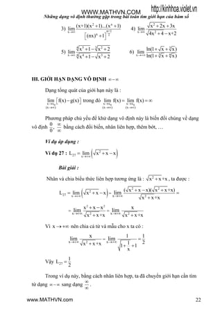 Những dạng vô định thường gặp trong bài toán tìm giới hạn của hàm số
22
3)
2 n
n+1x
n 2
(x+1)(x 1)...(x 1)
lim
(nx) 1

 
 
 

4)
2
x 2
x 2x 3x
lim
4x 4 x+2
 
 
5)
34 5 2
4x 4 3
x 1 x 2
lim
x 1 x 2
  
  
6)
3
3 4x
ln(1 x x)
lim
ln(1 x x)
 
 
III. GIỚI HẠN DẠNG VÔ ĐỊNH 
Dạng tổng quát của giới hạn này là :
0x x
(x )
lim f(x) g(x)


   trong đó
0 0x x x x
(x ) (x )
lim f(x) lim f(x) 
 
  
Phƣơng pháp chủ yếu để khử dạng vô định này là biến đổi chúng về dạng
vô định
0
,
0


bằng cách đổi biến, nhân liên hợp, thêm bớt, …
Ví dụ áp dụng :
Ví dụ 27 :  2
27 x
L lim x x x

  
Bài giải :
Nhân và chia biểu thức liên hợp tƣơng ứng là : 2
x x+x , ta đƣợc :
 
2 2
2
27 x 2x
( x x x)( x x+x)
L lim x x x
x x+x
lim 

  
   

2 2
2 2x x
x
x x+x x x+x
x x x
lim lim 
 

 

Vì x  nên chia cả tử và mẫu cho x ta có :
2x x
1 1
21x x+x 1 1
x
x
lim lim 
 
  
Vậy 27
1
L
2

Trong ví dụ này, bằng cách nhân liên hợp, ta đã chuyển giới hạn cần tìm
từ dạng  sang dạng


.
http://kinhhoa.violet.vnWWW.MATHVN.COM
www.MATHVN.com
 