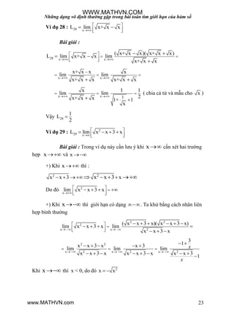 Những dạng vô định thường gặp trong bài toán tìm giới hạn của hàm số
23
Ví dụ 28 : 28 x
L lim x+ x x

 
  
 
Bài giải :
28 x x
( x+ x x)( x+ x x)
L lim x+ x x lim
x+ x x 
   
  
 
 

x x
x+ x x x
lim lim
x+ x x x+ x x 

  
 
x x 1
x 1 1
lim lim
2x+ x x 1+ 1
x
 
  
 
( chia cả tử và mẫu cho x )
Vậy 28
1
L
2

Ví dụ 29 : 2
29 x
L lim x x 3 x

 
  
   
Bài giải : Trong ví dụ này cần lƣu ý khi x  cần xét hai trƣờng
hợp x  và x 
+) Khi x thì :
2 2
x x 3 xx x 3     
Do đó 2
x
lim x x 3 x

  
  
   
+) Khi x  thì giới hạn có dạng . Ta khử bằng cách nhân liên
hợp bình thƣờng
2 2
2
x x 2
( x x 3 x)( x x 3 x)
lim x x 3 x lim
x x 3 x   
  
  
     
   
  
2 2
x x x2 2 2
3
1x x 3 x x 3
lim lim lim
x x 3 x x x 3 x x x 3
1
x
x
     
  
     
       

Khi x  thì x < 0, do đó 2
x x 
WWW.MATHVN.COM
www.MATHVN.com
 