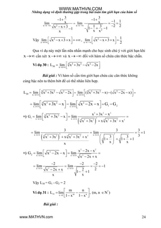 Những dạng vô định thường gặp trong bài toán tìm giới hạn của hàm số
24
x x2
2
3 3
1 1 1 1x xlim lim
2 21 3x x 3 1 11
x xx
   


    
 
    
Vậy 2
x
lim x x 3 x

 
  
    , 2
x
1
lim x x 3 x
2 
 
  
   
Qua ví dụ này một lần nữa nhấn mạnh cho học sinh chú ý với giới hạn khi
x  cần xét x  và x  đối với hàm số chứa căn thức bậc chẵn.
Ví dụ 30 : 3 3 2 2
30 x
L lim x 3x x 2x

 
  
   
Bài giải : Vì hàm số cần tìm giới hạn chứa các căn thức không
cùng bậc nên ta thêm bớt để có thể nhân liên hợp.
3 33 2 2 3 2 2
30 x x
)L lim x 3x x 2x lim ( x 3x x ( x 2x x)
 
    
      
        
x x
3 2 23
1 2lim limx 3x x x 2x x G G 
    
      
     
+)
 
3 2 3
21
3 2 3 2 23 3
3 23
x x
x 3x
G
x 3x x x 3x x
x
lim x 3x x lim 
   
 
   

 
 
2 2
3 2 3 2 23 3
3 3
x x
3 3 3
1
33 3x 3x x x 3x x
1 1 1
x xx
lim lim 
   
    
    
 
+)
2 2
2
2
x x2
x 2x x
x 2x x
G lim x 2x x lim 
    
   
 
2x x
2 2 2
1
22x 2x x
1 1
xx
lim lim 
  
    
 
 
Vậy L30 = G1 - G2 = 2
Ví dụ 31 : *
31 m nx 1
m n
L lim , (m, n N )
1 x 1 x
 
     
Bài giải :
WWW.MATHVN.COM
www.MATHVN.com
 