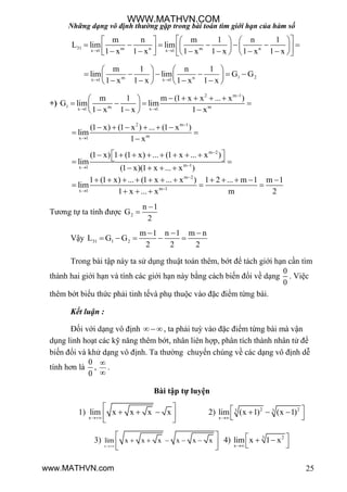 Những dạng vô định thường gặp trong bài toán tìm giới hạn của hàm số
25
31 m n m nx 1 x 1
m n m 1 n 1
L lim lim
1 x 1 x 1 x 1 x 1 x 1 x 
      
                      
1 2m nx 1 x 1
m 1 n 1
lim lim G G
1 x 1 x 1 x 1 x 
   
        
      
+)
2 m 1
1 m mx 1 x 1
m 1 m (1 x x ... x )
G lim lim
1 x 1 x 1 x

 
     
    
   
2 m 1
mx 1
(1 x) (1 x ) ... (1 x )
lim
1 x


     
 

m 2
m 1x 1
(1 x) 1 (1 x) ... (1 x ... x )
lim
(1 x)(1 x ... x )


          
   
m 2
m 1x 1
1 (1 x) ... (1 x ... x ) 1 2 ... m 1 m 1
lim
1 x ... x m 2


           
  
  
Tƣơng tự ta tính đƣợc 2
n 1
G
2


Vậy 31 1 2
m 1 n 1 m n
L G G
2 2 2
  
    
Trong bài tập này ta sử dụng thuật toán thêm, bớt để tách giới hạn cần tìm
thành hai giới hạn và tính các giới hạn này bằng cách biến đổi về dạng
0
0
. Việc
thêm bớt biểu thức phải tinh tếvà phụ thuộc vào đặc điểm từng bài.
Kết luận :
Đối với dạng vô định , ta phải tuỳ vào đặc điểm từng bài mà vận
dụng linh hoạt các kỹ năng thêm bớt, nhân liên hợp, phân tích thành nhân tử để
biến đổi và khử dạng vô định. Ta thƣờng chuyển chúng về các dạng vô định dễ
tính hơn là
0
0
,


.
Bài tập tự luyện
1)
x
lim x x x x

 
   
 
2) 2 23 3
x
lim (x 1) (x 1)

   
 
3)
x
lim x x x x x x

    
 
  
4) 3 2
x
lim x 1 x

  
 
WWW.MATHVN.COM
www.MATHVN.com
 
