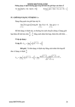 Những dạng vô định thường gặp trong bài toán tìm giới hạn của hàm số
26
5)  x
lim ln(5x 8) ln(3x 5)

   6) 5
x
lim (x 1)(x 2)...(x 5) x

    
 
IV. GIỚI HẠN DẠNG VÔ ĐỊNH 0.
Dạng tổng quát của giới hạn này là :
 
0
x
(x x )
lim f(x).g(x)


trong đó
0 0
x x
(x x ) (x x )
lim f(x) 0, lim g(x)
 
 
  
Để khử dạng vô định này, ta thƣờng tìm cách chuyển chúng về dạng giới
hạn khác dễ tình hơn nhƣ
0
0
,


bằng cách nhân liên hợp, thêm bớt, đổi biến …
Ví dụ áp dụng :
Ví dụ 32 :  2
32
x
L lim x x 5 x

   
  
Bài giải : Ta khử dạng vô định này bằng cách nhân liên hợp để
đƣa về dạng vô định


 
2 2
2
32 2x x
x( x 5 x)( x 5 x)
L lim x x 5 x lim
x 5 x 
        
    
WWW.MATHVN.COM
www.MATHVN.com
 