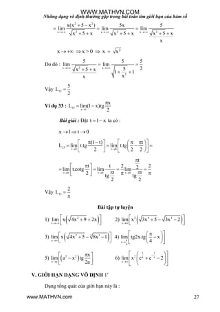 Những dạng vô định thường gặp trong bài toán tìm giới hạn của hàm số
27
2 2
2 2 2x x x
x(x 5 x ) 5x 5
lim lim lim
x 5 x x 5 x x 5 x
x
  
 
  
     
2
x x > 0 x x   
Do đó :
2x x
2
5 5 5
lim lim
25x 5 x 1 1
xx
 
 
   
Vậy 32
5
L
2

Ví dụ 33 : 33
x 1
x
L lim(1 x)tg
2

 
Bài giải : Đặt t 1 x  ta có :
x 1 t 0  
33
t 0 t 0
(1 t) t
L lim t.tg lim t.tg
2 2 2 
        
          
t 0 t 0 t 0
t
t t 2 22lim t.cotg lim lim
t t2 tg tg
2 2
  

 
        
Vậy 33
2
L 

Bài tập tự luyện
1)  2
x
lim x 4x 9 2x

  
  
2)  2 4 4
x
lim x 3x 5 3x 2

   
  
3)  2 33
x
lim x 4x 5 8x 1

   
  
4)
x
4
lim tg2x.tg x
4

   
  
  
5)  2 2
x a
x
lim a x tg
2a
 
  
6)
1 1
2 x x
x
lim x e e 2


  
   
  
V. GIỚI HẠN DẠNG VÔ ĐỊNH 1
Dạng tổng quát của giới hạn này là :
WWW.MATHVN.COM
www.MATHVN.com
 