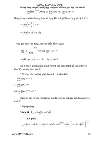 Những dạng vô định thường gặp trong bài toán tìm giới hạn của hàm số
28
 0
g(x)
x x
lim f(x)

, trong đó
0 0x x x x
lim f(x) 1, lim g(x)
 
  
Hai giới hạn cơ bản thƣờng đƣợc sử dụng khi tính giới hạn dạng vô định 1
là :
+)
x
x
1
lim 1
x
e

 
 
 
  (1)
+)  
1
x
x
lim 1 x e

  (2)
Trong quá trình vận dụng, học sinh biến đổi về dạng
0x x
f(x)
1
lim 1
f(x)
e

 
 
 
  nếu
0x x
lim f(x)

 
 0
1
g(x)
x x
lim 1 g(x) e

  nếu
0x x
lim g(x) 0


Để biến đổi giới hạn cần tìm, học sinh vận dụng mệnh đề sau (dựa vào
tính liên tục của hàm số mũ).
“ Nếu hai hàm số f(x), g(x) thoả mãn các điều kiện :
1)
0x x
lim f(x) a 0

 
2)
0x x
lim g(x) b


thì  0
g(x) b
x x
lim f(x) a

 ”
Hai giới hạn cơ bản và mệnh đề trên là cơ sở để tính các giới hạn dạng vô
định 1
Ví dụ áp dụng
Ví dụ 34 :  
1
x
34
x 0
L lim 1+ sin2x


Bài giải :
     
sin 2x
1 1 sin 2x 1 x.
x sin 2x x sin 2x
34
x 0 x 0 x 0
L lim 1+ sin2x lim 1+ sin2x lim 1+ sin2x
  
 
     
WWW.MATHVN.COM
www.MATHVN.com
 