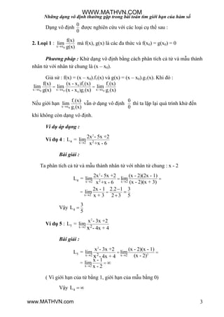 Những dạng vô định thường gặp trong bài toán tìm giới hạn của hàm số
3
Dạng vô định
0
0
đƣợc nghiên cứu với các loại cụ thể sau :
2. Loại 1 :
0x x
f(x)
lim
g(x)
mà f(x), g(x) là các đa thức và f(x0) = g(x0) = 0
Phương pháp : Khử dạng vô định bằng cách phân tích cả tử và mẫu thành
nhân tử với nhân tử chung là (x – x0).
Giả sử : f(x) = (x – x0).f1(x) và g(x) = (x – x0).g1(x). Khi đó :
0 1 1
0 0 00 1 1
x x x x x x
)
)
(x - x f (x) f (x)f(x)
lim lim lim
g(x) (x - x g (x) g (x)  
 
Nếu giới hạn 1
0 1
x x
f (x)
lim
g (x)
vẫn ở dạng vô định
0
0
thì ta lặp lại quá trình khử đến
khi không còn dạng vô định.
Ví dụ áp dụng :
Ví dụ 4 :
2
4 2x 2
2x - 5x +2
L = lim
x +x - 6
Bài giải :
Ta phân tích cả tử và mẫu thành nhân tử với nhân tử chung : x - 2
2
4 2x 2 x 2
x 2
=
2x - 5x +2 (x - 2)(2x - 1)
L = lim lim
(x - 2)(x + 3)x +x - 6
2x - 1 2.2 1 3
lim
x + 3 2 3 5
 

 




Vậy 4
3
L
5

Ví dụ 5 :
2
5 x 2 2
x - 3x +2
L = lim
- 4x + 4x
Bài giải :
2
25 x 2 x 2
x 2
2
=
x - 3x +2 (x - 2)(x - 1)
L = lim lim
(x - 2)- 4x + 4
x - 1
lim
x - 2
x 

 
 
( Vì giới hạn của tử bằng 1, giới hạn của mẫu bằng 0)
Vậy 4L  
WWW.MATHVN.COM
www.MATHVN.com
 