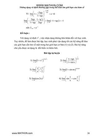 Những dạng vô định thường gặp trong bài toán tìm giới hạn của hàm số
30
Vì
1 tgy
2tgy
y 0
2tgy
lim 1 e
1 tgy



 
  
 
và
 
2
y 0 y 0
2tgy 1 tg y
. 1 tgy 1
1 tgy 2tgy
lim lim
 
 
      
 
nên 1
36L e

Kết luận :
Với dạng vô định 1
, việc nhận dạng không khó khăn đối với học sinh.
Tuy nhiên, để làm đƣợc bài tập, học sinh phải vận dụng tốt các kỹ năng để đƣa
các giới hạn cần tìm về một trong hai giới hạn cơ bản (1) và (2). Hai kỹ năng
chủ yếu đƣợc sử dụng là đổi biến và thêm bớt.
Bài tập tự luyện
1)  
2
cot g x2
x 0
lim 1 x

 2)
1
sin x
x 0
1 tgx
lim
1 sin x
 
 
 
3)
2
x2
2x
x 3
lim
x 2
 
 
 
3)  
cot g x
x 1
lim 1 sin x


 
5)
2
1
x
x 0
lim(cos2x)

6)
x
x
1 1
lim sin cos
x x
 
 
 
WWW.MATHVN.COM
www.MATHVN.com
 