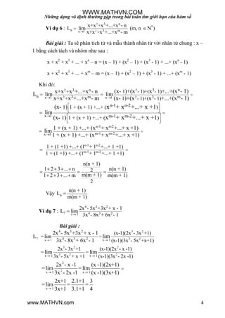 Những dạng vô định thường gặp trong bài toán tìm giới hạn của hàm số
4
Ví dụ 6 :
2
2
3 n
*
6 3 mx 1
+
+
x+x x +...+x - n
L lim (m, n N )
x+x x +...+x - m
 
Bài giải : Ta sẽ phân tích tử và mẫu thành nhân tử với nhân tử chung : x –
1 bằng cách tách và nhóm nhƣ sau :
x + x2
+ x3
+ ... + xn
– n = (x – 1) + (x2
– 1) + (x3
- 1) + ...+ (xn
- 1)
x + x2
+ x3
+ ... + xm
– m = (x – 1) + (x2
– 1) + (x3
- 1) + ...+ (xm
- 1)
Khi đó:
22
2 2x 1 x 1
3 n3 n
6 3 m 3 m
1 - 1)+( - 1)+
+ 1 - 1)+( - 1)
lim lim
(x- )+(x x +...+(x - 1)x+x x +...+x - nL
x+x x +...+x - m (x- )+(x x +...+(x - 1) 
 
x 1
n-1 n-2
m-1 m-2
1 1 + (x + 1) +...+ ( )
1 1 + (x + 1) +...+ ( )
lim
(x- ) 1
(x- ) +1
x + x +...+ x +
x + x +...+ x
 
   
 
  

n-1 n-2
m-1 m-2x 1
1 + (x + 1) +...+ (x + x +...+ x +1)
lim
1 + (x + 1) +...+ (x + x +...+ x +1)

n-1 n-2
m-1 m-2
1 + (1 +1) +...+ (1 + 1 +...+ 1 +1)
1 + (1 +1) +...+ (1 + 1 +...+ 1 +1)

n(n + 1)
1 2 3 ... n n(n + 1)2
m(m + 1)1 2 3 ... m m(m + 1)
2
   
  
   
Vậy 6
n(n + 1)
L
m(m + 1)

Ví dụ 7 :
4 3 2
7 4 3 21
2x - 5x +3x + x - 1
L lim
3x - 8x + 6x - 1x

Bài giải :
3 2
7 3 2x 1
3 2 2
3 2 2
4 3 2
4 3 2 x 1
x 1 x 1
=
(x-1)(2x - 3x +1)
L = lim
(x-1)(3x - 5x +x+1)
2x - 3x +1 (x-1)(2x - x -1)
= =
3x - 5x + x +1 (x-1)(3x - 2x -1)
2x - 5x +3x + x - 1
lim
3x - 8x + 6x - 1
lim lim
 
 
2
2x 1 x 1
x 1
2x - x -1 (x -1)(2x+1)
= lim = lim
3x - 2x -1 (x -1)(3x+1)
2x+1 2.1+1 3
= lim = =
3x+1 3.1+1 4
 


WWW.MATHVN.COM
www.MATHVN.com
 