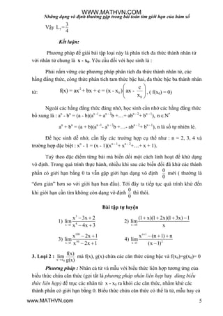 Những dạng vô định thường gặp trong bài toán tìm giới hạn của hàm số
5
Vậy 7
3
L =
4
Kết luận:
Phƣơng pháp để giải bài tập loại này là phân tích đa thức thành nhân tử
với nhân tử chung là x - x0. Yêu cầu đối với học sinh là :
Phải nắm vững các phƣơng pháp phân tích đa thức thành nhân tử, các
hằng đẳng thức, công thức phân tích tam thức bậc hai, đa thức bậc ba thành nhân
tử:
2
0
0
c
f(x) = ax + bx + c = (x - x ) ax -
x
 
 
 
, ( f(x0) = 0)
Ngoài các hằng đẳng thức đáng nhớ, học sinh cần nhớ các hằng đẳng thức
bổ xung là : an
- bn
= (a - b)(an -1
+ an - 2
b +…+ abn - 2
+ bn - 1
), *
n N
an
+ bn
= (a + b)(an -1
- an - 2
b +…- abn - 2
+ bn - 1
), n là số tự nhiên lẻ.
Để học sinh dễ nhớ, cần lấy các trƣờng hợp cụ thể nhƣ : n = 2, 3, 4 và
trƣờng hợp đặc biệt : xn
- 1 = (x - 1)(xn - 1
+ xn - 2
+…+ x + 1).
Tuỳ theo đặc điểm từng bài mà biến đổi một cách linh hoạt để khử dạng
vô định. Trong quá trình thực hành, nhiều khi sau các biến đổi đã khử các thành
phần có giới hạn bằng 0 ta vẫn gặp giới hạn dạng vô định
0
0
mới ( thƣờng là
“đơn giản” hơn so với giới hạn ban đầu). Tới đây ta tiếp tục quá trình khử đến
khi giới hạn cần tìm không còn dạng vô định
0
0
thì thôi.
Bài tập tự luyện
1)
3
4x 1
x 3x 2
lim
x 4x 3
 
 
2)
x 0
(1 x)(1 2x)(1 3x) 1
lim
x
   
3)
100
50x 1
x 2x 1
lim
x 2x 1
 
 
4)
n 1
2x 1
x (n 1) n
lim
(x 1)


  

3. Loại 2 :
0x x
f(x)
lim
g(x)
mà f(x), g(x) chứa các căn thức cùng bậc và f(x0)=g(x0)= 0
Phương pháp : Nhân cả tử và mẫu với biểu thức liên hợp tƣơng ứng của
biểu thức chứa căn thức (gọi tắt là phương pháp nhân liên hợp hay dùng biểu
thức liên hợp) để trục các nhân tử x - x0 ra khỏi các căn thức, nhằm khử các
thành phần có giới hạn bằng 0. Biểu thức chứa căn thức có thể là tử, mẫu hay cả
WWW.MATHVN.COM
www.MATHVN.com
 