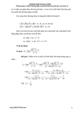 Những dạng vô định thường gặp trong bài toán tìm giới hạn của hàm số
6
tử và mẫu của phân thức cần tìm giới hạn ). Lƣu ý là có thể nhân liên hợp một
hay nhiều lần để khử dạng vô định.
Các công thức thƣờng đƣợc sử dụng khi nhân liên hợp là :
3 32 23 33 3
( A± B)( A B) = A - B , (A 0, B 0)
( A ± B)( A A B+ B ) =A ± B
 

Giáo viên cần cho học sinh thấy đƣợc hai công thức này xuất phát từ hai
hằng đẳng thức sau để học sinh dễ nhớ :
2 2
2 2 3 3
(a - b)(a + b) = a - b
(a ± b)(a ab + b ) = a ± b
Ví dụ áp dụng:
Ví dụ 8 : 8 2x 2
3x - 2 - x
L = lim
x - 4
Bài giải : Nhân cả tử và mẫu với biểu thức liên hợp tƣơng ứng, ta
đƣợc :
8 2 2x 2 x 2
3x - 2 - x ( 3x - 2 - x)( 3x - 2 + x)
L = lim lim
x - 4 (x - 4)( 3x - 2 + x) 

2
2x 2 x 2
x 2
3x - 2 - x (x - 2)(-x + 1)
lim lim
(x - 4)( 3x - 2 + x) (x - 2)(x + 2)( 3x - 2 + x)
x + 1 2 + 1 1
lim
16(x + 2)( 3x - 2 + x) (2 + 2)( 3.2-2+2)
 

  
 
   
Vậy 8
1
L =
16

WWW.MATHVN.COM
www.MATHVN.com
 