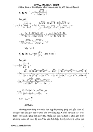 Những dạng vô định thường gặp trong bài toán tìm giới hạn của hàm số
7
Ví dụ 9 : 9
1
x+2 1
L lim
x+5 2 


x
Bài giải :
9
1 1
( x+2 1)( x+2 1) ( x+5 2)x+2 1
L lim lim
x+5 2 ( x+5 2)( x+5 2) ( x+2 1)   
  
  
   
 
 
 
 
x x
1 1
(x + 2 - 1)( x+5 2) (x + 1)( x+5 2)
= lim lim
(x + 5 - 4)( x+2 1) (x + 1)( x+2 1)x x   
 
 
 
1
x+5 2 1 5 2
= lim 2
x+2 1 1 2 1x 
   
 
   
Vậy L9 = 2
Ví dụ 10 :
n
*
10 m1
x - 1
L lim , (m, n N )
x - 1
 
x
Bài giải :
n
10 m1
n-1 n-2 m-1 m-2n n n n m m m
m-1 m-2 n-1 n-2m m m m n n n1
x - 1
L lim
x - 1
( x - 1) ( x) +( x) +...+ x+1 ( x) +( x) +...+ x+1
=lim
( x - 1) ( x) +( x) +...+ x+1 ( x) +( x) +...+ x+1


 
   
    
   
   
x
x
m mm-1 m-2 m
n n1 n-1 n-2 n
(x - 1)( x + x +...+ x+1)
= lim
(x - 1)( x + x +...+ x+1)

x
m mm-1 m-2 m
n n1 n-1 n-2 n
x + x +...+ x+1 m
= lim
nx + x +...+ x+1

x
Vậy 10
m
L =
n
Kết luận:
Phƣơng pháp dùng biểu thức liên hợp là phƣơng pháp chủ yếu đƣợc sử
dụng để tính các giới hạn có chứa căn thức cùng bậc. Có thể xem đây là “ thuật
toán” cơ bản cho phép tính đƣợc khá nhiều giới hạn của hàm số chứa căn thức,
phƣơng hƣớng rõ ràng, dễ hiểu.Việc xác định biểu thức liên hợp là không quá
WWW.MATHVN.COM
www.MATHVN.com
 