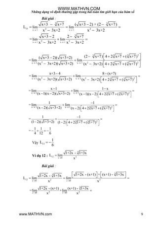 Những dạng vô định thường gặp trong bài toán tìm giới hạn của hàm số
9
Bài giải :
x 1 x 1
x 1 x 1
3 3
11 2 2
3
2 2
lim lim
lim lim
x+3 x+7 ( x+3 2) + (2 x+7)
L
x 3x+2 x 3x+2
x+3 2 2 x+7
=
x 3x+2 x 3x+2
 
 
  
  
 
 
 
 
23 3 3
2 2 23 3x 1 x 1
(2 x+7) 4 2 x+7 ( x+7)( x+3 2)( x+3+2)
= lim lim
(x 3x+2)( x+3+2) (x 3x+2) 4 2 x+7 ( x+7) 
     
     
2 2 23 3x 1 x 1
x+3 4 8 (x+7)
=lim lim
(x 3x+2)( x+3+2) (x 3x+2) 4 2 x+7 ( x+7) 
 
 
     
x 1 x 1 23 3
x 1 1 x
= lim lim
(x 1)(x 2)( x+3+2) (x 1)(x 2) 4 2 x+7 ( x+7)   
 
 
 
     
x 1 x 1 23 3
1 1
= lim lim
(x 2)( x+3+2) (x 2) 4 2 x+7 ( x+7)   
 

 
   
23 3
1 1
=
(1 2)( 1+3+2) (1 2) 4 2 1+7 ( 1+7)
1 1 1
=
4 12 6
 
 

 
   
   
Vậy 11
1
L
6
 
Ví dụ 12 :
3
12 20
1+2x - 1+3x
L lim
xx

Bài giải :
3
3
12 2 20 0
1+2x - (x+1) + (x+1) - 1+3x1+2x - 1+3x
L lim lim
x x 
   
     
x x
3
2 20 0
1+2x - (x+1) (x+1) - 1+3x
=lim +lim
x x 

x x
WWW.MATHVN.COM
www.MATHVN.com
 