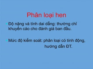 Phân loại hen
 Độ nặng và tính dai dẵng: thường chỉ
khuyến cáo cho đánh giá ban đầu.
 Mức độ kiểm soát: phân loại có tính động,
hướng dẫn ĐT.
 
