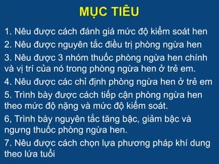 1. Nêu được cách đánh giá mức độ kiểm soát hen
2. Nêu được nguyên tắc điều trị phòng ngừa hen
3. Nêu được 3 nhóm thuốc phòng ngừa hen chính
và vị trí của nó trong phòng ngừa hen ở trẻ em.
4. Nêu được các chỉ định phòng ngừa hen ở trẻ em
5. Trình bày được cách tiếp cận phòng ngừa hen
theo mức độ nặng và mức độ kiểm soát.
6, Trình bày nguyên tắc tăng bậc, giảm bậc và
ngưng thuốc phòng ngừa hen.
7. Nêu được cách chọn lựa phương pháp khí dung
theo lứa tuổi
 