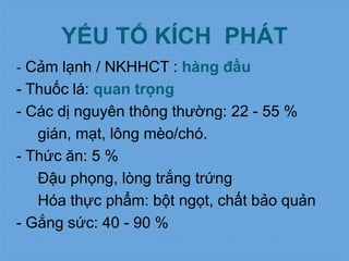 YẾU TỐ KÍCH PHÁT
- Cảm lạnh / NKHHCT : hàng đầu
- Thuốc lá: quan trọng
- Các dị nguyên thông thường: 22 - 55 %
gián, mạt, lông mèo/chó.
- Thức ăn: 5 %
Đậu phọng, lòng trắng trứng
Hóa thực phẩm: bột ngọt, chất bảo quản
- Gắng sức: 40 - 90 %
 