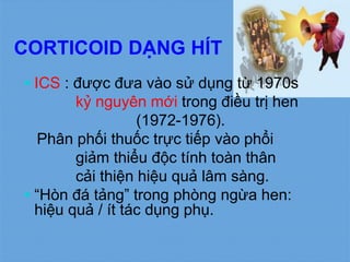 CORTICOID DẠNG HÍT
 ICS : được đưa vào sử dụng từ 1970s
kỷ nguyên mới trong điều trị hen
(1972-1976).
Phân phối thuốc trực tiếp vào phổi
giảm thiểu độc tính toàn thân
cải thiện hiệu quả lâm sàng.
 “Hòn đá tảng” trong phòng ngừa hen:
hiệu quả / ít tác dụng phụ.
 