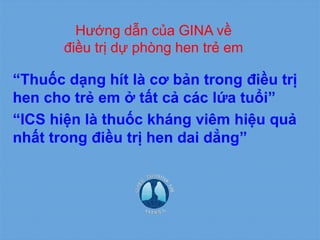 Hướng dẫn của GINA về
điều trị dự phòng hen trẻ em
“Thuốc dạng hít là cơ bản trong điều trị
hen cho trẻ em ở tất cả các lứa tuổi”
“ICS hiện là thuốc kháng viêm hiệu quả
nhất trong điều trị hen dai dẳng”
 
