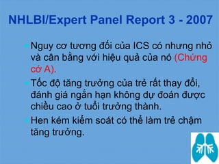  Nguy cơ tương đối của ICS có nhưng nhỏ
và cân bằng với hiệu quả của nó (Chứng
cớ A).
 Tốc độ tăng trưởng của trẻ rất thay đổi,
đánh giá ngắn hạn không dự đoán được
chiều cao ở tuổi trưởng thành.
 Hen kém kiểm soát có thể làm trẻ chậm
tăng trưởng.
NHLBI/Expert Panel Report 3 - 2007
 