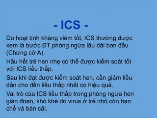 - ICS -
 Do hoạt tính kháng viêm tốt, ICS thường được
xem là bước ĐT phòng ngừa lâu dài ban đầu
(Chứng cớ A).
 Hầu hết trẻ hen nhẹ có thể được kiểm soát tốt
với ICS liều thấp.
 Sau khi đạt được kiểm soát hen, cần giảm liều
dần cho đến liều thấp nhất có hiệu quả.
 Vai trò của ICS liều thấp trong phòng ngừa hen
gián đoạn, khò khè do virus ở trẻ nhỏ còn hạn
chế và bàn cãi.
 