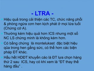- LTRA -
 Hiệu quả trong cải thiện các TC, chức năng phổi
& phòng ngừa cơn hen kịch phát ở mọi lứa tuổi
(Chứng cớ A).
 Thường kém hiệu quả hơn ICS nhưng một số
NC LS chứng minh là không kém hơn.
 Có bằng chứng là montelukast đặc biệt hiệu
qủa trong hen gắng sức, có thể hơn các biện
pháp ĐT khác.
 Hầu hết HDĐT khuyến cáo là ĐT lựa chọn hàng
thứ 2 sau ICS, hay có khi xem là “ĐT thay thế
hàng đầu” .
 