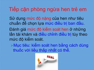 Tiếp cận phòng ngừa hen trẻ em
• Sử dụng mức độ nặng của hen như tiêu
chuẩn để chọn lựa mức điều trị ban đầu.
• Đánh giá mức độ kiểm soát hen ở những
lần tái khám và điều chỉnh điều trị tùy theo
mức độ kiểm soát.
Mục tiêu: kiểm soát hen bằng cách dùng
thuốc với liều thấp nhất có thể.
 