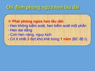  Phải phòng ngừa hen lâu dài:
- Hen không kiểm soát, hen kiểm soát một phần
- Hen dai dẳng
- Cơn hen nặng, nguy kịch
- Có ít nhất 3 đợt khò khè trong 1 năm (BC độ I).
 
