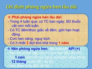  Phải phòng ngừa hen lâu dài:
- Trong 4 tuần qua: có TC ban ngày, SD thuốc
cắt cơn mỗi tuần.
- Có TC đêm/thức giấc về đêm, giới hạn hoạt
động.
- Cơn hen nặng, nguy kịch
- Có ít nhất 3 đợt khò khè trong 1 năm.
 Nên phòng ngừa hen, đặc biệt khi API (+):
- Sau khi khám cấp cứu vì cơn hen (BC độ I-II).
- Có 1 cơn hen cần sử dụng corticoid uống trong
12 tháng trước (BC độ III).
- Hen theo mùa (BC độ III).
 