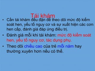 Tái khám
• Cần tái khám đều đặn để theo dõi mức độ kiểm
soát hen, yếu tố nguy cơ và sự xuất hiện các cơn
hen cấp, đánh giá đáp ứng điều trị.
• Đánh giá mỗi khi tái khám: mức độ kiểm soát
hen, yếu tố nguy cơ, tác dụng phụ.
• Theo dõi chiều cao của trẻ mỗi năm hay
thường xuyên hơn nếu có thể.
 