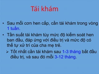 Tái khám
• Sau mỗi cơn hen cấp, cần tái khám trong vòng
1 tuần.
• Tần suất tái khám tùy mức độ kiểm soát hen
ban đầu, đáp ứng với điều trị và mức độ có
thể tự xử trí của cha mẹ trẻ.
 Tốt nhất cần tái khám sau 1-3 tháng bắt đầu
điều trị, và sau đó mỗi 3-12 tháng.
 