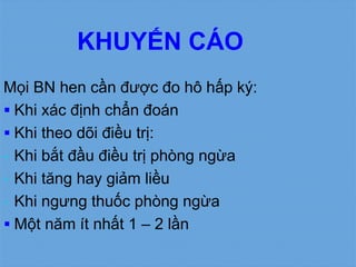 KHUYẾN CÁO
Mọi BN hen cần được đo hô hấp ký:
 Khi xác định chẩn đoán
 Khi theo dõi điều trị:
- Khi bắt đầu điều trị phòng ngừa
- Khi tăng hay giảm liều
- Khi ngưng thuốc phòng ngừa
 Một năm ít nhất 1 – 2 lần
 