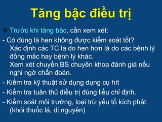  Trước khi tăng bậc, cần xem xét:
- Có đúng là hen không được kiểm soát tốt?
Xác định các TC là do hen hơn là do các bệnh lý
đồng mắc hay bệnh lý khác.
Xem xét chuyển BS chuyên khoa đánh giá nếu
nghi ngờ chẩn đoán.
- Kiểm tra kỹ thuật sử dụng dụng cụ hít
- Kiểm tra tuân thủ điều trị đúng liều chỉ định.
- Kiểm soát môi trường, loại trừ yếu tố kích phát
(khói thuốc lá, dị nguyên)
 