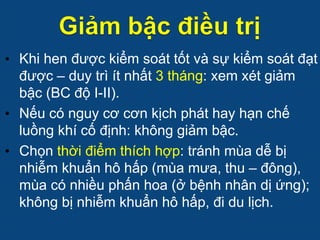 • Khi hen được kiểm soát tốt và sự kiểm soát đạt
được – duy trì ít nhất 3 tháng: xem xét giảm
bậc (BC độ I-II).
• Nếu có nguy cơ cơn kịch phát hay hạn chế
luồng khí cố định: không giảm bậc.
• Chọn thời điểm thích hợp: tránh mùa dễ bị
nhiễm khuẩn hô hấp (mùa mưa, thu – đông),
mùa có nhiều phấn hoa (ở bệnh nhân dị ứng);
không bị nhiễm khuẩn hô hấp, đi du lịch.
 